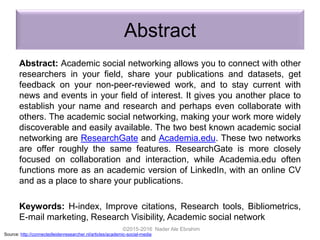 Abstract
Abstract: Academic social networking allows you to connect with other
researchers in your field, share your publications and datasets, get
feedback on your non-peer-reviewed work, and to stay current with
news and events in your field of interest. It gives you another place to
establish your name and research and perhaps even collaborate with
others. The academic social networking, making your work more widely
discoverable and easily available. The two best known academic social
networking are ResearchGate and Academia.edu. These two networks
are offer roughly the same features. ResearchGate is more closely
focused on collaboration and interaction, while Academia.edu often
functions more as an academic version of LinkedIn, with an online CV
and as a place to share your publications.
Keywords: H-index, Improve citations, Research tools, Bibliometrics,
E-mail marketing, Research Visibility, Academic social network
©2015-2016 Nader Ale Ebrahim
Source: http://connectedleidenresearcher.nl/articles/academic-social-media
 