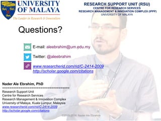 Questions?
E-mail: aleebrahim@um.edu.my
Twitter: @aleebrahim
www.researcherid.com/rid/C-2414-2009
http://scholar.google.com/citations
Nader Ale Ebrahim, PhD
=====================================
Research Support Unit
Centre for Research Services
Research Management & Innovation Complex
University of Malaya, Kuala Lumpur, Malaysia
www.researcherid.com/rid/C-2414-2009
http://scholar.google.com/citations
RESEARCH SUPPORT UNIT (RSU)
CENTRE FOR RESEARCH SERVICES
RESEARCH MANAGEMENT & INNOVATION COMPLEX (IPPP)
UNIVERSITY OF MALAYA
©2015-2016 Nader Ale Ebrahim
 