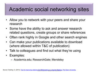 Academic social networking sites
• Allow you to network with your peers and share your
research
• Some have the ability to ask and answer research
related questions, create groups or share references
• Often rank highly in Google and other search engines
• Can make your publications available to download
(where allowed within T&C of publication)
• Talk to colleagues and find out what they’re using
• Examples:
– Academia.edu; ResearchGate; Mendeley
©2015-2016 Nader Ale Ebrahim
Source: Gosling, C. (2013). Tips for improving citations 2nd Bibliometrics in Libraries Meeting: The Open University.
 