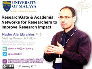ResearchGate & Academia:
Networks for Researchers to
Improve Research Impact
aleebrahim@um.edu.my
@aleebrahim
www.researcherid.com/rid/C-2414-2009
http://scholar.google.com/citations
Nader Ale Ebrahim, PhD
Visiting Research Fellow
Centre for Research Services
Institute of Management and Research Services
University of Malaya, Kuala Lumpur, Malaysia
25th January 2017
 