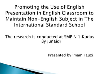 Promoting the Use of English Presentation in English Classroom to Maintain Non-English Subject in The International Standard School   The research is conducted at SMP N 1 Kudus By Junaidi 					     Presented by Imam Fauzi 