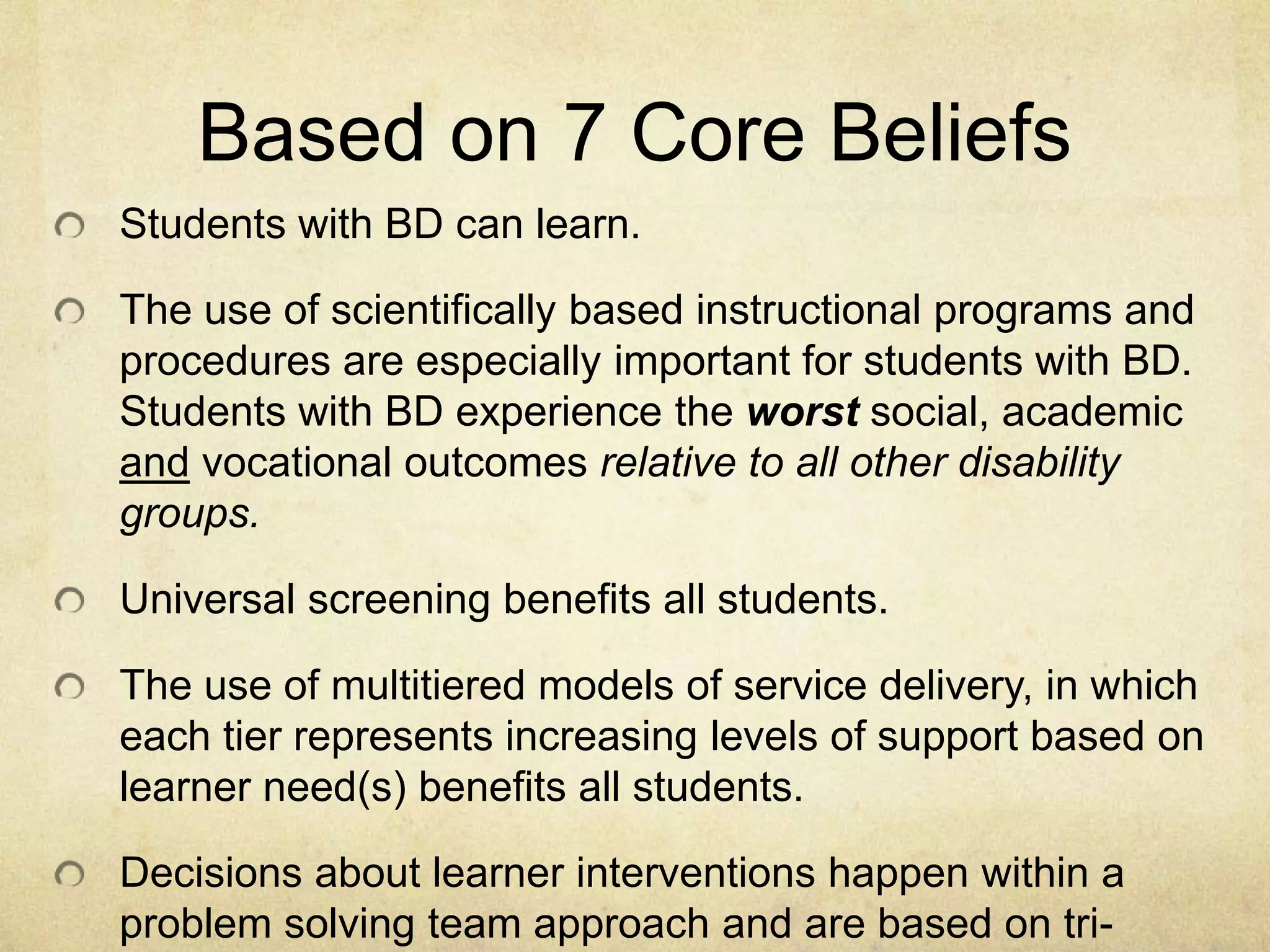 Based on 7 Core BeliefsStudents with BD can learn.The use of scientifically based instructional programs and procedures are especially important for students with BD.  Students with BD experience the worst social, academic and vocational outcomes relative to all other disability groups.Universal screening benefits all students.The use of multitiered models of service delivery, in which each tier represents increasing levels of support based on learner need(s) benefits all students.Decisions about learner interventions happen within a problem solving team approach and are based on tri-angulated data.