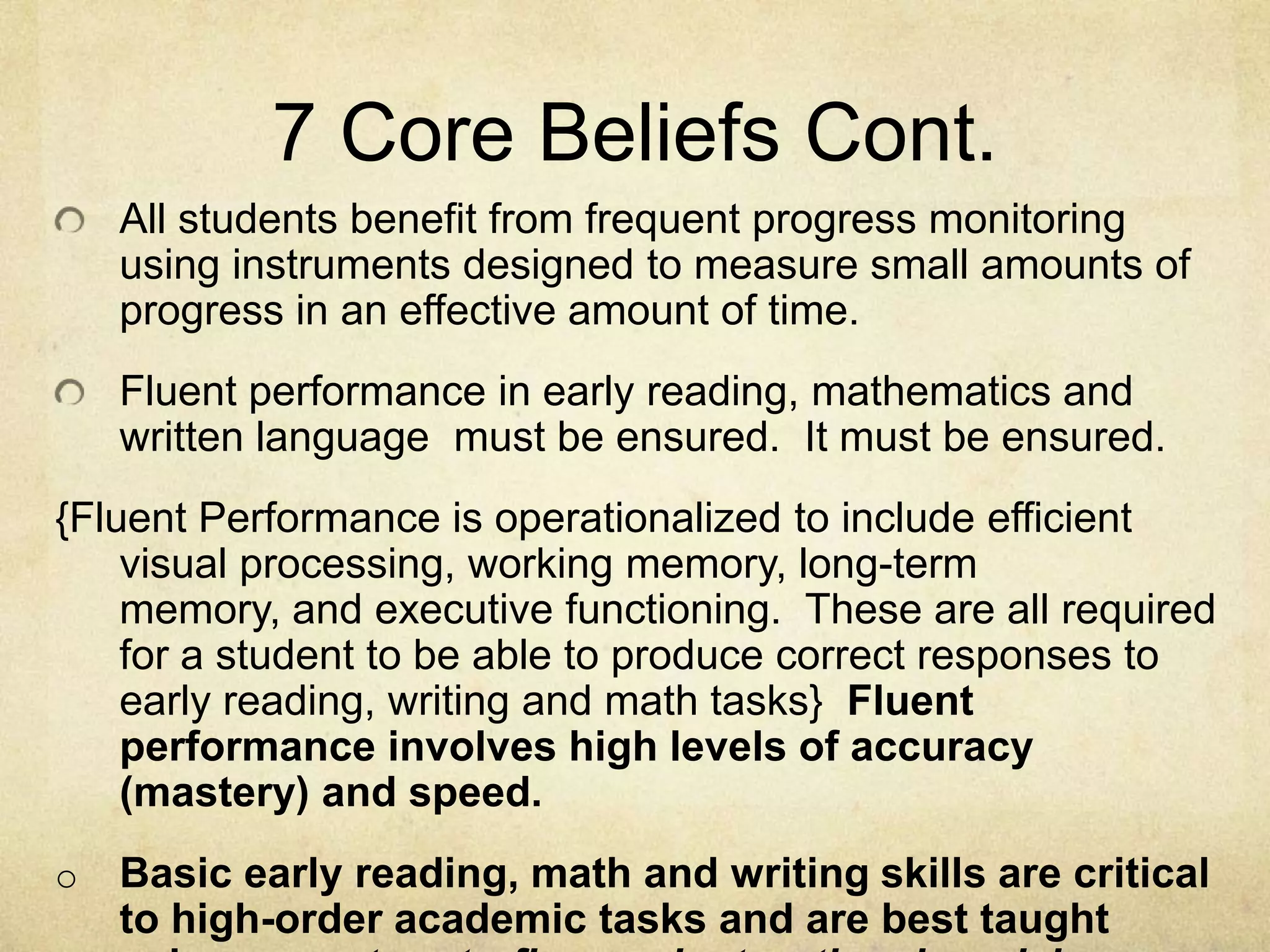 7 Core Beliefs Cont.All students benefit from frequent progress monitoring using instruments designed to measure small amounts of progress in an effective amount of time.Fluent performance in early reading, mathematics and written language  must be ensured.  It must be ensured.  {Fluent Performance is operationalized to include efficient visual processing, working memory, long-term memory, and executive functioning.  These are all required for a student to be able to produce correct responses to early reading, writing and math tasks}  Fluent performance involves high levels of accuracy (mastery) and speed.Basic early reading, math and writing skills are critical to high-order academic tasks and are best taught using a mastery-to-fluency instructional model.  Fundamental Effective Instructional PrinciplesBasic reading, math and writing skills are best taught using a mastery-to-fluency approach.Mastery instruction involves the controlled presentation of unknown skills to consistent accuracy levels of 90% accuracy.Fluency instruction, then, is repeated presentation of known skills designed to produce high levels of accuracy and speed (100% accurate). This kind of mastery and fluency is so essential when students are asked to engage in higher level thinking skills needed to understand a story, solve a problem or write a story.Large cognitive resources are needed when mastering basic skills; however, only limited cognitive resources are needed once these skills become fluent.