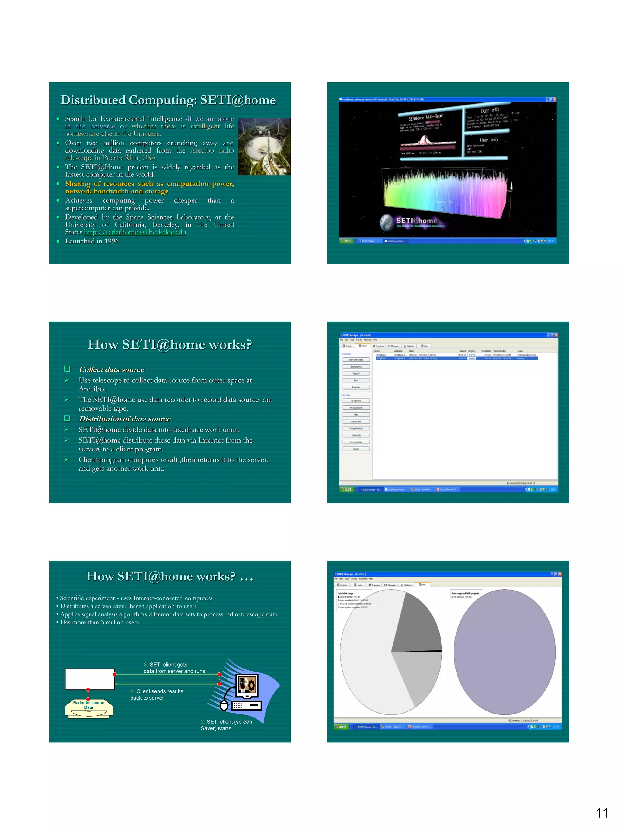 Distributed Computing: SETI@home
 Search for Extraterrestrial Intelligence -if we are alone
  in the universe or whether there is intelligent life
  somewhere else in the Universe.
 Over two million computers crunching away and
  downloading data gathered from the Arecibo radio
  telescope in Puerto Rico, USA
 The SETI@Home project is widely regarded as the
  fastest computer in the world
 Sharing of resources such as computation power,
  network bandwidth and storage
 Achieves computing power cheaper than a
  supercomputer can provide.
 Developed by the Space Sciences Laboratory, at the
  University of California, Berkeley, in the United
  States.http://setiathome.ssl.berkeley.edu
 Launched in 1996




            How SETI@home works?
   Collect data source
   Use telescope to collect data source from outer space at
    Arecibo.
   The SETI@home use data recorder to record data source on
    removable tape.
   Distribution of data source
   SETI@home divide data into fixed-size work units.
   SETI@home distribute these data via Internet from the
    servers to a client program.
   Client program computes result ,then returns it to the server,
    and gets another work unit.




            How SETI@home works? …
• Scientific experiment - uses Internet-connected computers
• Distributes a screen saver–based application to users
• Applies signal analysis algorithms different data sets to process radio-telescope data.
• Has more than 3 million users




                                   3. SETI client gets
                                   data from server and runs
      Main Server
                             4. Client sends results
                             back to server
      Radio-telescope
           Data


                                                          2. SETI client (screen
                                                          Saver) starts




                                                                                            11
 