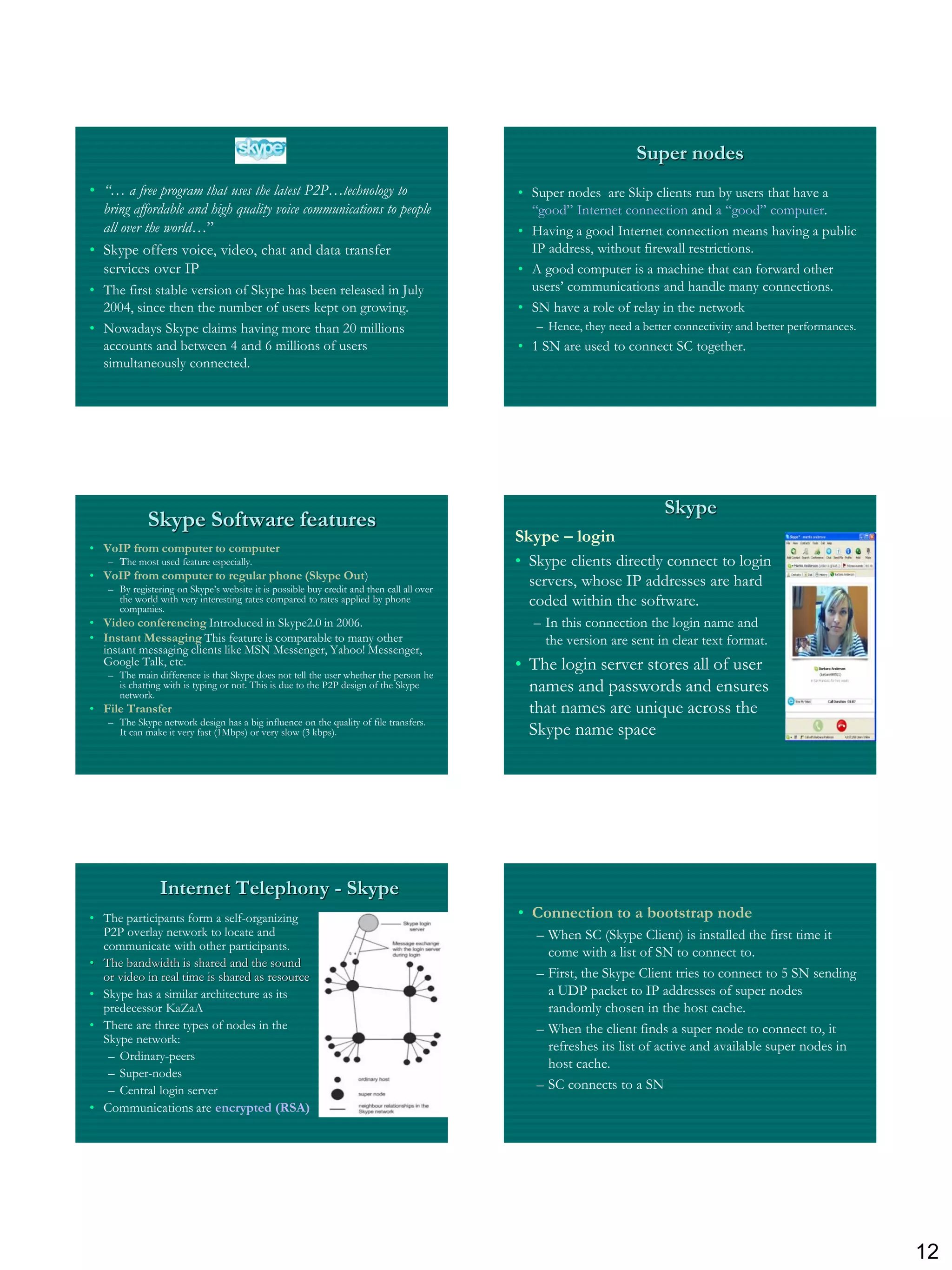 Super nodes
• “… a free program that uses the latest P2P…technology to                                • Super nodes are Skip clients run by users that have a
  bring affordable and high quality voice communications to people                          “good” Internet connection and a “good” computer.
  all over the world…”                                                                    • Having a good Internet connection means having a public
• Skype offers voice, video, chat and data transfer                                         IP address, without firewall restrictions.
  services over IP                                                                        • A good computer is a machine that can forward other
• The first stable version of Skype has been released in July                               users‟ communications and handle many connections.
  2004, since then the number of users kept on growing.                                   • SN have a role of relay in the network
• Nowadays Skype claims having more than 20 millions                                         – Hence, they need a better connectivity and better performances.
  accounts and between 4 and 6 millions of users                                          • 1 SN are used to connect SC together.
  simultaneously connected.




                                                                                                                      Skype
             Skype Software features
                                                                                          Skype – login
• VoIP from computer to computer
   – The most used feature especially.                                                    • Skype clients directly connect to login
• VoIP from computer to regular phone (Skype Out)
   – By registering on Skype‟s website it is possible buy credit and then call all over
                                                                                            servers, whose IP addresses are hard
     the world with very interesting rates compared to rates applied by phone
     companies.
                                                                                            coded within the software.
• Video conferencing Introduced in Skype2.0 in 2006.                                        – In this connection the login name and
• Instant Messaging This feature is comparable to many other                                  the version are sent in clear text format.
  instant messaging clients like MSN Messenger, Yahoo! Messenger,
  Google Talk, etc.
   – The main difference is that Skype does not tell the user whether the person he
                                                                                          • The login server stores all of user
     is chatting with is typing or not. This is due to the P2P design of the Skype
     network.
                                                                                            names and passwords and ensures
• File Transfer                                                                             that names are unique across the
   – The Skype network design has a big influence on the quality of file transfers.
     It can make it very fast (1Mbps) or very slow (3 kbps).                                Skype name space




                Internet Telephony - Skype
• The participants form a self-organizing                                                 • Connection to a bootstrap node
  P2P overlay network to locate and                                                          – When SC (Skype Client) is installed the first time it
  communicate with other participants.
                                                                                               come with a list of SN to connect to.
• The bandwidth is shared and the sound
  or video in real time is shared as resource                                                – First, the Skype Client tries to connect to 5 SN sending
• Skype has a similar architecture as its                                                      a UDP packet to IP addresses of super nodes
  predecessor KaZaA                                                                            randomly chosen in the host cache.
• There are three types of nodes in the                                                      – When the client finds a super node to connect to, it
  Skype network:
                                                                                               refreshes its list of active and available super nodes in
   – Ordinary-peers
                                                                                               host cache.
   – Super-nodes
   – Central login server                                                                    – SC connects to a SN
• Communications are encrypted (RSA)




                                                                                                                                                                 12
 