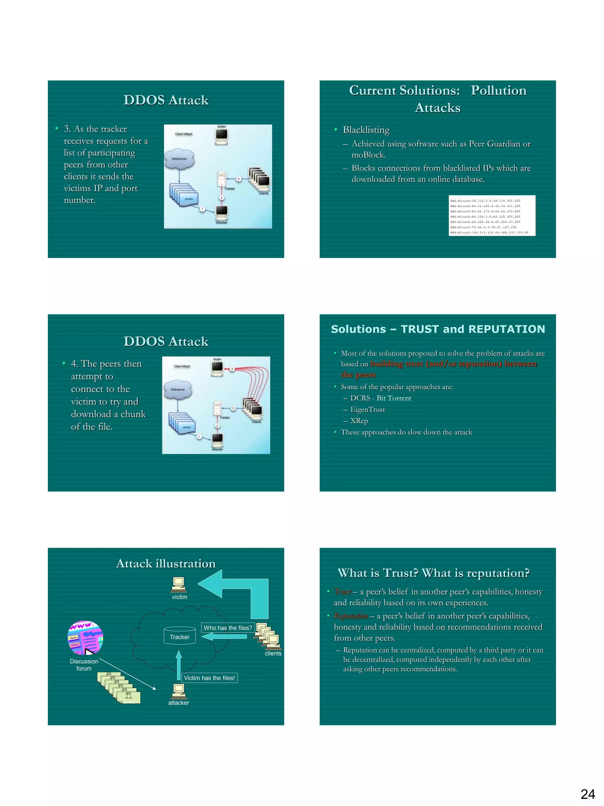 Current Solutions: Pollution
                              DDOS Attack
                                                                                                       Attacks
• 3. As the tracker                                                                      • Blacklisting
  receives requests for a                                                                  – Achieved using software such as Peer Guardian or
  list of participating                                                                      moBlock.
  peers from other                                                                         – Blocks connections from blacklisted IPs which are
  clients it sends the                                                                       downloaded from an online database.
  victims IP and port
  number.




                                                                                        Solutions – TRUST and REPUTATION
                              DDOS Attack
                                                                                         • Most of the solutions proposed to solve the problem of attacks are
 • 4. The peers then                                                                       based on building trust (and/or reputation) between
   attempt to                                                                              the peers
   connect to the                                                                        • Some of the popular approaches are:
                                                                                            – DCRS - Bit Torrent
   victim to try and
                                                                                            – EigenTrust
   download a chunk
                                                                                            – XRep
   of the file.                                                                          • These approaches do slow down the attack




                         Attack illustration
                                                                                          What is Trust? What is reputation?
                                                                                       • Trust – a peer‟s belief in another peer‟s capabilities, honesty
                                           victim
                                                                                         and reliability based on its own experiences.
                                                                                       • Reputation – a peer‟s belief in another peer‟s capabilities,
                                                        Who has the files?               honesty and reliability based on recommendations received
                                          Tracker                                        from other peers.
                                                                             clients
                                                                                         – Reputation can be centralized, computed by a third party or it can
   Discussion                                                                              be decentralized, computed independently by each other after
     forum                                                                                 asking other peers recommendations.
                                                Victim has the files!
                .torrent
                   .torrent
                      .torrent
                         .torrent
                            .torrent
                               .torrent   attacker




                                                                                                                                                                24
 