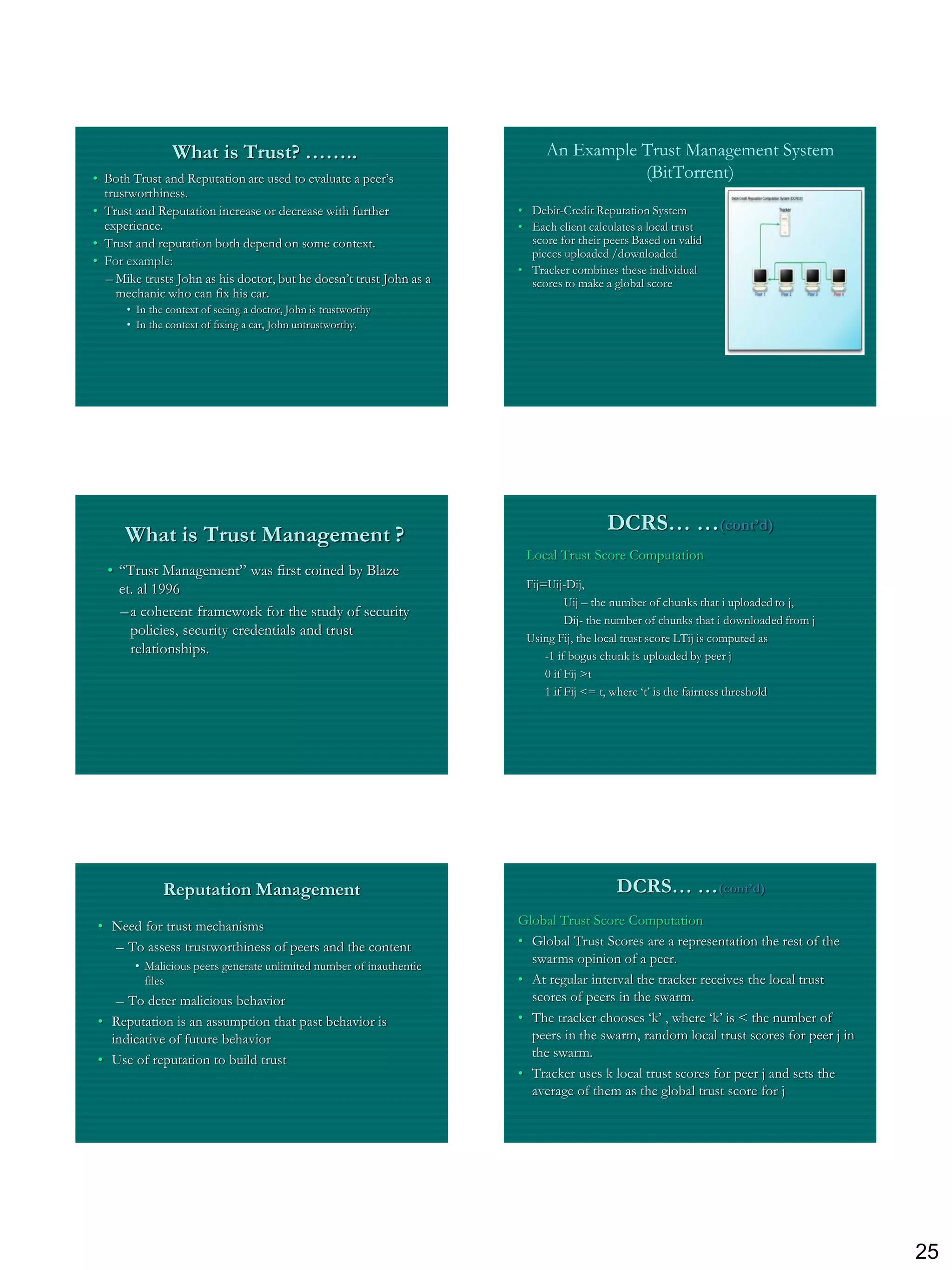 What is Trust? ……..                                       An Example Trust Management System
• Both Trust and Reputation are used to evaluate a peer‟s                            (BitTorrent)
  trustworthiness.
• Trust and Reputation increase or decrease with further             • Debit-Credit Reputation System
  experience.                                                        • Each client calculates a local trust
• Trust and reputation both depend on some context.                    score for their peers Based on valid
                                                                       pieces uploaded /downloaded
• For example:
                                                                     • Tracker combines these individual
  – Mike trusts John as his doctor, but he doesn‟t trust John as a     scores to make a global score
    mechanic who can fix his car.
      • In the context of seeing a doctor, John is trustworthy
      • In the context of fixing a car, John untrustworthy.




                                                                                       DCRS… …(cont’d)
      What is Trust Management ?
                                                                      Local Trust Score Computation
  • “Trust Management” was first coined by Blaze
    et. al 1996                                                       Fij=Uij-Dij,
                                                                               Uij – the number of chunks that i uploaded to j,
    – a coherent framework for the study of security
                                                                               Dij- the number of chunks that i downloaded from j
      policies, security credentials and trust                        Using Fij, the local trust score LTij is computed as
      relationships.                                                      -1 if bogus chunk is uploaded by peer j
                                                                          0 if Fij >t
                                                                          1 if Fij <= t, where „t‟ is the fairness threshold




              Reputation Management                                                      DCRS… …(cont’d)
• Need for trust mechanisms                                          Global Trust Score Computation
  – To assess trustworthiness of peers and the content               • Global Trust Scores are a representation the rest of the
        • Malicious peers generate unlimited number of inauthentic
                                                                       swarms opinion of a peer.
          files                                                      • At regular interval the tracker receives the local trust
   – To deter malicious behavior                                       scores of peers in the swarm.
• Reputation is an assumption that past behavior is                  • The tracker chooses „k‟ , where „k‟ is < the number of
  indicative of future behavior                                        peers in the swarm, random local trust scores for peer j in
                                                                       the swarm.
• Use of reputation to build trust
                                                                     • Tracker uses k local trust scores for peer j and sets the
                                                                       average of them as the global trust score for j




                                                                                                                                     25
 