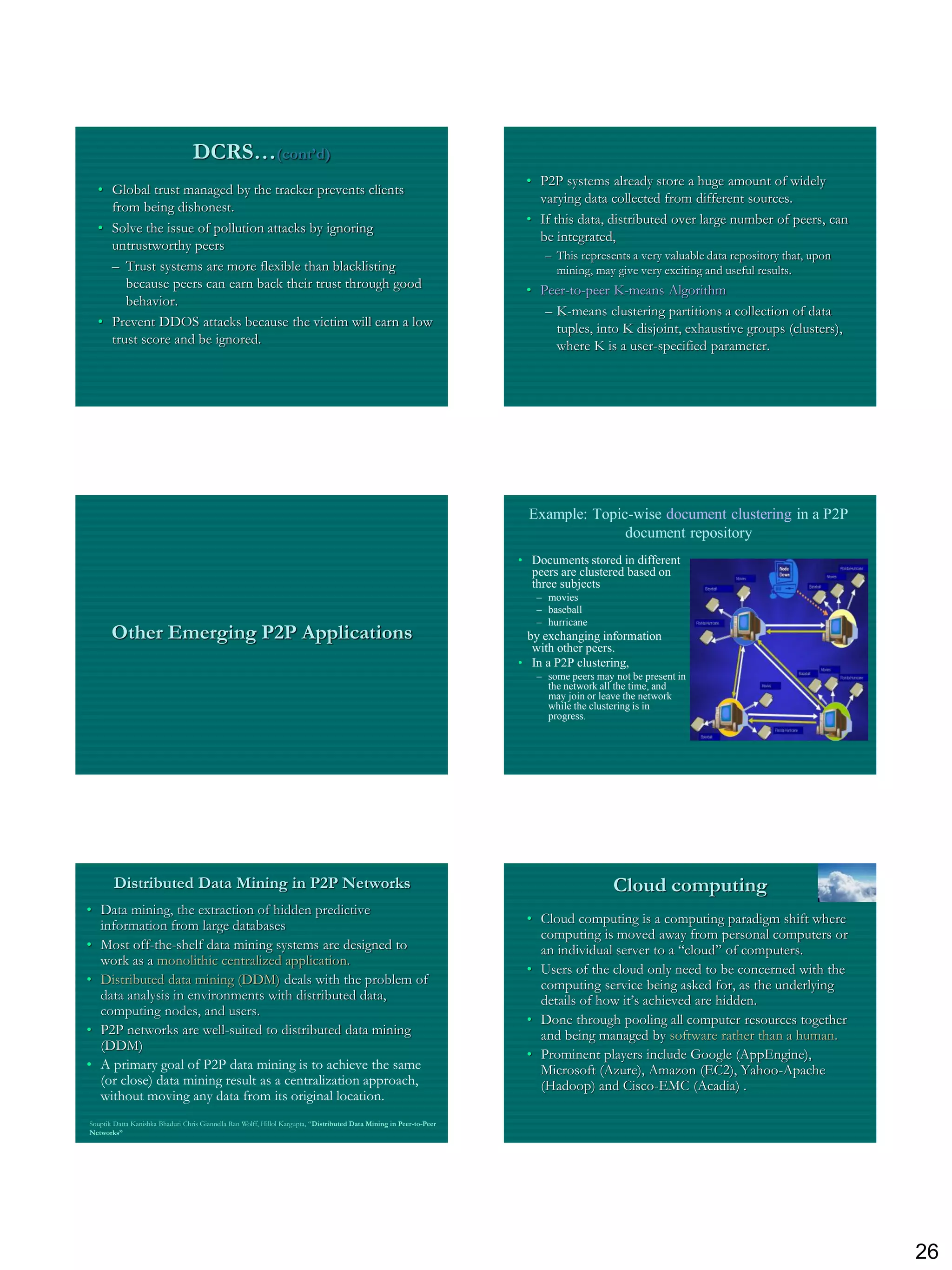 DCRS…(cont’d)
                                                                                                                       • P2P systems already store a huge amount of widely
  • Global trust managed by the tracker prevents clients
                                                                                                                         varying data collected from different sources.
    from being dishonest.
                                                                                                                       • If this data, distributed over large number of peers, can
  • Solve the issue of pollution attacks by ignoring
                                                                                                                         be integrated,
    untrustworthy peers
                                                                                                                           – This represents a very valuable data repository that, upon
    – Trust systems are more flexible than blacklisting                                                                      mining, may give very exciting and useful results.
       because peers can earn back their trust through good                                                            • Peer-to-peer K-means Algorithm
       behavior.
                                                                                                                          – K-means clustering partitions a collection of data
  • Prevent DDOS attacks because the victim will earn a low                                                                 tuples, into K disjoint, exhaustive groups (clusters),
    trust score and be ignored.                                                                                             where K is a user-specified parameter.




                                                                                                                        Example: Topic-wise document clustering in a P2P
                                                                                                                                      document repository
                                                                                                                      • Documents stored in different
                                                                                                                        peers are clustered based on
                                                                                                                        three subjects
                                                                                                                         – movies
                                                                                                                         – baseball
                                                                                                                         – hurricane
       Other Emerging P2P Applications                                                                                  by exchanging information
                                                                                                                         with other peers.
                                                                                                                      • In a P2P clustering,
                                                                                                                         – some peers may not be present in
                                                                                                                           the network all the time, and
                                                                                                                           may join or leave the network
                                                                                                                           while the clustering is in
                                                                                                                           progress.




        Distributed Data Mining in P2P Networks                                                                                           Cloud computing
• Data mining, the extraction of hidden predictive
  information from large databases                                                                                     • Cloud computing is a computing paradigm shift where
                                                                                                                         computing is moved away from personal computers or
• Most off-the-shelf data mining systems are designed to                                                                 an individual server to a “cloud” of computers.
  work as a monolithic centralized application.
                                                                                                                       • Users of the cloud only need to be concerned with the
• Distributed data mining (DDM) deals with the problem of                                                                computing service being asked for, as the underlying
  data analysis in environments with distributed data,                                                                   details of how it‟s achieved are hidden.
  computing nodes, and users.
                                                                                                                       • Done through pooling all computer resources together
• P2P networks are well-suited to distributed data mining                                                                and being managed by software rather than a human.
  (DDM)
                                                                                                                       • Prominent players include Google (AppEngine),
• A primary goal of P2P data mining is to achieve the same                                                               Microsoft (Azure), Amazon (EC2), Yahoo-Apache
  (or close) data mining result as a centralization approach,                                                            (Hadoop) and Cisco-EMC (Acadia) .
  without moving any data from its original location.
Souptik Datta Kanishka Bhaduri Chris Giannella Ran Wolff, Hillol Kargupta, “Distributed Data Mining in Peer-to-Peer
Networks”




                                                                                                                                                                                          26
 
