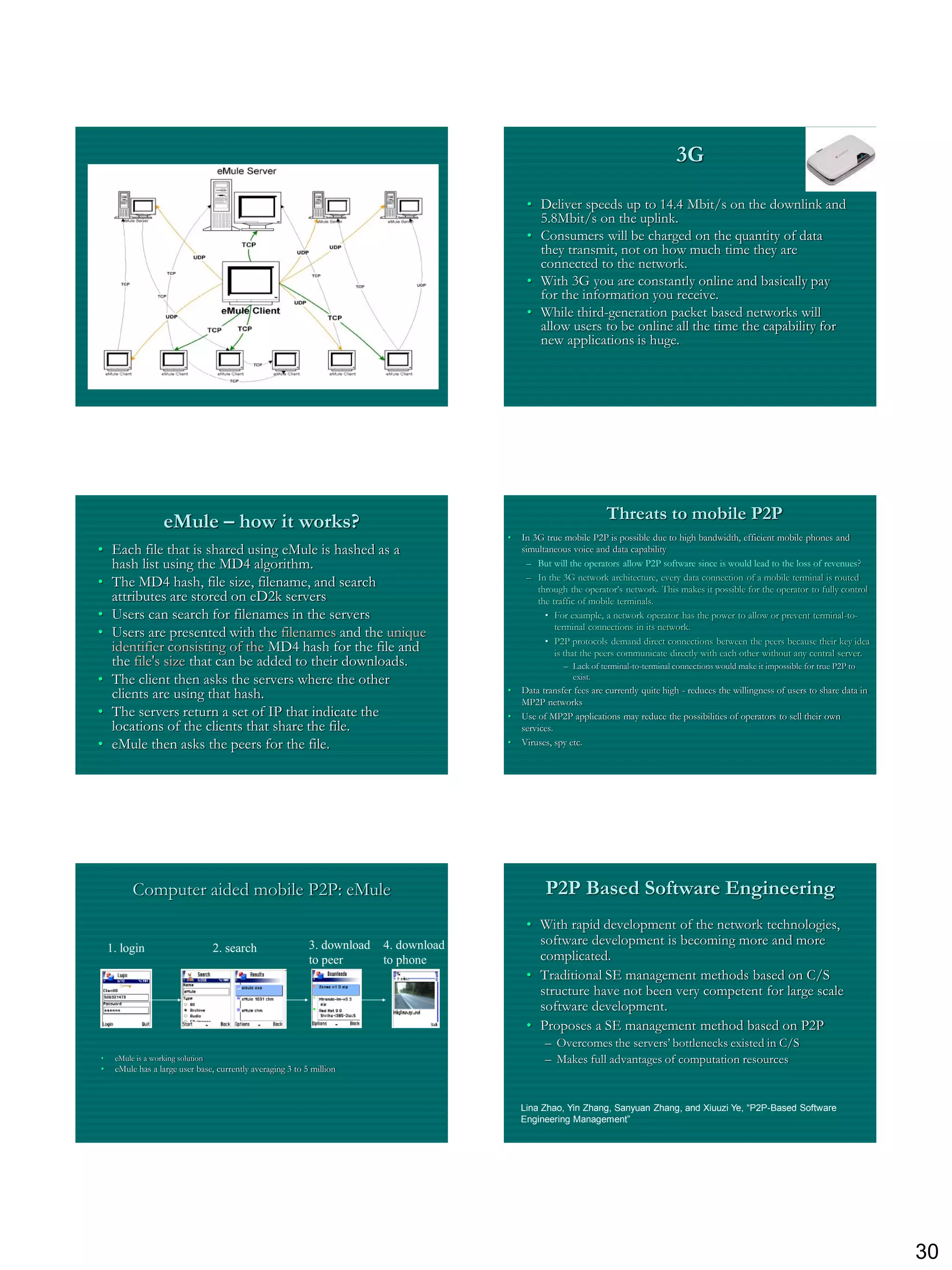 3G

                                                                                             • Deliver speeds up to 14.4 Mbit/s on the downlink and
                                                                                               5.8Mbit/s on the uplink.
                                                                                             • Consumers will be charged on the quantity of data
                                                                                               they transmit, not on how much time they are
                                                                                               connected to the network.
                                                                                             • With 3G you are constantly online and basically pay
                                                                                               for the information you receive.
                                                                                             • While third-generation packet based networks will
                                                                                               allow users to be online all the time the capability for
                                                                                               new applications is huge.




                   eMule – how it works?                                                                           Threats to mobile P2P
                                                                                        •   In 3G true mobile P2P is possible due to high bandwidth, efficient mobile phones and
• Each file that is shared using eMule is hashed as a                                       simultaneous voice and data capability
  hash list using the MD4 algorithm.                                                         – But will the operators allow P2P software since is would lead to the loss of revenues?
                                                                                             – In the 3G network architecture, every data connection of a mobile terminal is routed
• The MD4 hash, file size, filename, and search                                                 through the operator‟s network. This makes it possible for the operator to fully control
  attributes are stored on eD2k servers                                                         the traffic of mobile terminals.
• Users can search for filenames in the servers                                                   • For example, a network operator has the power to allow or prevent terminal-to-
                                                                                                     terminal connections in its network.
• Users are presented with the filenames and the unique
                                                                                                  • P2P protocols demand direct connections between the peers because their key idea
  identifier consisting of the MD4 hash for the file and                                             is that the peers communicate directly with each other without any central server.
  the file's size that can be added to their downloads.                                                – Lack of terminal-to-terminal connections would make it impossible for true P2P to
• The client then asks the servers where the other                                                       exist.

  clients are using that hash.                                                          •   Data transfer fees are currently quite high - reduces the willingness of users to share data in
                                                                                            MP2P networks
• The servers return a set of IP that indicate the                                      •   Use of MP2P applications may reduce the possibilities of operators to sell their own
  locations of the clients that share the file.                                             services.
• eMule then asks the peers for the file.                                               •   Viruses, spy etc.




          Computer aided mobile P2P: eMule                                                        P2P Based Software Engineering
                                                                                             • With rapid development of the network technologies,
                                                            3. download   4. download          software development is becoming more and more
    1. login                       2. search
                                                            to peer       to phone             complicated.
                                                                                             • Traditional SE management methods based on C/S
                                                                                               structure have not been very competent for large scale
                                                                                               software development.
                                                                                             • Proposes a SE management method based on P2P
                                                                                                  – Overcomes the servers‟ bottlenecks existed in C/S
•    eMule is a working solution                                                                  – Makes full advantages of computation resources
•    eMule has a large user base, currently averaging 3 to 5 million



                                                                                            Lina Zhao, Yin Zhang, Sanyuan Zhang, and Xiuuzi Ye, “P2P-Based Software
                                                                                            Engineering Management”




                                                                                                                                                                                              30
 