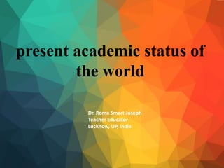 present academic status of
the world
Dr. Roma Smart Joseph
Teacher Educator
Lucknow, UP, India
 