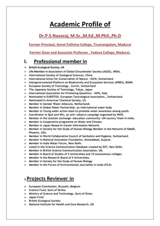 Academic Profile of
Dr.P.S.Navaraj, M.Sc.,M.Ed.,M.Phil.,Ph.D
Former Principal, Annai Fathima College, Tirumangalam, Madurai
Former Dean and Associate Professor , Yadava College, Madurai.
I. Professional member in
 British Ecological Society, UK
 Life Member in Association of Global Groundwater Society (AGGS), INDIA.
 International Society of Zoological Sciences, China
 International Union for Conservation of Nature – IUCN, Switzerland
 Intergovernmental Platform on Biodiversity and Ecosystem Services (IPBES), BONN
 European Society of Toxicology , Zurich, Switzerland
 The Japanese Society of Toxicology, Tokyo, Japan
 International Association for Promoting Geoethics – IAPG, Italy
 Nominated in EUROTOX, European Toxicological Association., Switzerland.
 Nominated in American Chemical Society, US.
 Member in Gender Water Alliances, Netherlands
 Member in Global Water Partnership, an international water body
 Member in Young water action team to promote water awareness among youth.
 Coordinator in Quit and Win, an anti- tobacco campaign organized by WHO.
 Member in the solution exchange- education community- UN country Team in India.
 Member in Cooperative programme on Water and Climate.
 Member in Japan Research Career Information Network.
 Member in Society for the Study of Human Biology Member in the Network of ISMAR,
Phoenix, USA.
 Member in World Collaborative Council of Sanitation and Hygiene, Switzerland.
 Member in National Innovation Foundation, Ahmedabad, Gujarat.
 Member in India Water Forum, New Delhi.
 Listed in the Science Communicators Database created by DST, New Delhi.
 Member in British Science Communication Association, UK.
 Member in Board of Studies of 5 Universities and 10 Autonomous colleges.
 Member in the Research Board of 5 Universities.
 Member in Society for the Study of Human Biology
 Member in the Forum of Environmental Journalists in India (FEJI)
2.Projects Reviewer in
 European Commission, Brussels, Belgium
 Science Fund, Govt.of Serbia
 Ministry of Science and Technology, Govt.of Oman
 Japan Fund
 British Ecological Society
 National Institute for Health and Care Research, UK
 