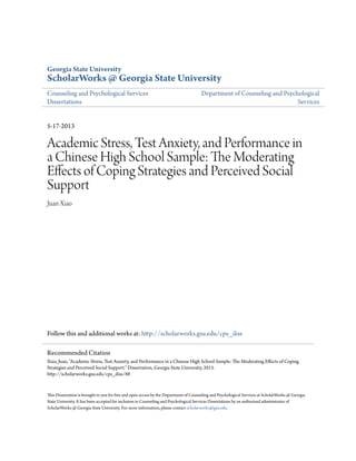 Georgia State University
ScholarWorks @ Georgia State University
Counseling and Psychological Services
Dissertations
Department of Counseling and Psychological
Services
5-17-2013
Academic Stress, Test Anxiety, and Performance in
a Chinese High School Sample: The Moderating
Effects of Coping Strategies and Perceived Social
Support
Juan Xiao
Follow this and additional works at: http://scholarworks.gsu.edu/cps_diss
This Dissertation is brought to you for free and open access by the Department of Counseling and Psychological Services at ScholarWorks @ Georgia
State University. It has been accepted for inclusion in Counseling and Psychological Services Dissertations by an authorized administrator of
ScholarWorks @ Georgia State University. For more information, please contact scholarworks@gsu.edu.
Recommended Citation
Xiao, Juan, "Academic Stress, Test Anxiety, and Performance in a Chinese High School Sample: The Moderating Effects of Coping
Strategies and Perceived Social Support." Dissertation, Georgia State University, 2013.
http://scholarworks.gsu.edu/cps_diss/88
 