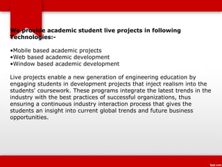We provide academic student live projects in following
Technologies:-

•Mobile based academic projects
•Web based academic development
•Window based academic development

Live projects enable a new generation of engineering education by
engaging students in development projects that inject realism into the
students' coursework. These programs integrate the latest trends in the
industry with the best practices of successful organizations, thus
ensuring a continuous industry interaction process that gives the
students an insight into current global trends and future business
opportunities.
 