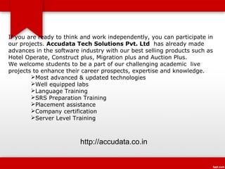 If you are ready to think and work independently, you can participate in
our projects. Accudata Tech Solutions Pvt. Ltd has already made
advances in the software industry with our best selling products such as
Hotel Operate, Construct plus, Migration plus and Auction Plus.
We welcome students to be a part of our challenging academic live
projects to enhance their career prospects, expertise and knowledge.
        Most advanced & updated technologies
        Well equipped labs
        Language Training
        SRS Preparation Training
        Placement assistance
        Company certification
        Server Level Training



                         http://accudata.co.in
 