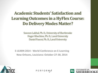Academic Students’ Satisfaction and 
Learning Outcomes in a HyFlex Course: 
Do Delivery Modes Matter? 
Sawsen Lakhal, Ph. D., Universityof Sherbrooke 
Hager Khechine, Ph. D., Laval University 
Daniel Pascot, Ph. D., Laval University 
E-LEARN 2014 -World Conference on E-Learning 
New Orleans, Louisiana: October 27-30, 2014 
 