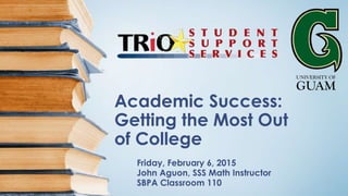 Academic Success:
Getting the Most Out
of College
Friday, February 6, 2015
John Aguon, SSS Math Instructor
SBPA Classroom 110
 