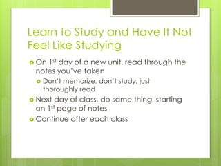 Learn to Study and Have It Not
Feel Like Studying
 On 1st day of a new unit, read through the
notes you’ve taken
 Don’t memorize, don’t study, just
thoroughly read
 Next day of class, do same thing, starting
on 1st page of notes
 Continue after each class
 