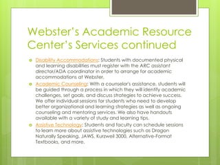 Webster’s Academic Resource
Center’s Services continued
 Disability Accommodations: Students with documented physical
and learning disabilities must register with the ARC assistant
director/ADA coordinator in order to arrange for academic
accommodations at Webster.
 Academic Counseling: With a counselor's assistance, students will
be guided through a process in which they will identify academic
challenges, set goals, and discuss strategies to achieve success.
We offer individual sessions for students who need to develop
better organizational and learning strategies as well as ongoing
counseling and mentoring services. We also have handouts
available with a variety of study and learning tips.
 Assistive Technology: Students and faculty can schedule sessions
to learn more about assistive technologies such as Dragon
Naturally Speaking, JAWS, Kurzweil 3000, Alternative-Format
Textbooks, and more.
 