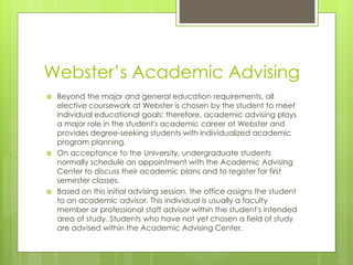 Webster’s Academic Advising
 Beyond the major and general education requirements, all
elective coursework at Webster is chosen by the student to meet
individual educational goals; therefore, academic advising plays
a major role in the student's academic career at Webster and
provides degree-seeking students with individualized academic
program planning.
 On acceptance to the University, undergraduate students
normally schedule an appointment with the Academic Advising
Center to discuss their academic plans and to register for first
semester classes.
 Based on this initial advising session, the office assigns the student
to an academic advisor. This individual is usually a faculty
member or professional staff advisor within the student's intended
area of study. Students who have not yet chosen a field of study
are advised within the Academic Advising Center.
 