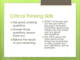 Critical Thinking Skills
 Ask good, probing
questions
 Answer those
questions, reason
them out
 Believe the results
of your reasoning
 DON’T: In the ear and
out the pen without
pausing in between;
sometimes good study
habits may only mean
you’re a good
stenographer
 DO: Think about the
main points of the
things you’re learning
in class; create your
own definitions; ask for
examples
 