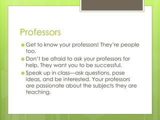 Professors
 Get to know your professors! They’re people
too.
 Don’t be afraid to ask your professors for
help. They want you to be successful.
 Speak up in class—ask questions, pose
ideas, and be interested. Your professors
are passionate about the subjects they are
teaching.
 