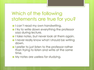 Which of the following
statements are true for you?
 I can’t read my own handwriting.
 I try to write down everything the professor
says during lecture.
 I take notes, but never look at them again.
 I never really know what I should be writing
down.
 I prefer to just listen to the professor rather
than trying to listen and write at the same
time.
 My notes are useless for studying.
 