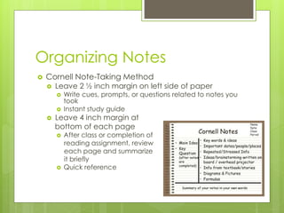 Organizing Notes
 Cornell Note-Taking Method
 Leave 2 ½ inch margin on left side of paper
 Write cues, prompts, or questions related to notes you
took
 Instant study guide
 Leave 4 inch margin at
bottom of each page
 After class or completion of
reading assignment, review
each page and summarize
it briefly
 Quick reference
 