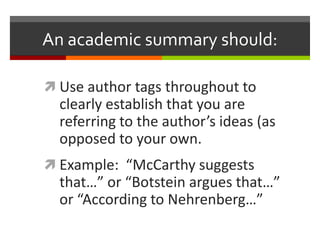 An academic summary should:

 Use author tags throughout to
  clearly establish that you are
  referring to the author’s ideas (as
  opposed to your own.
 Example: “McCarthy suggests
  that…” or “Botstein argues that…”
  or “According to Nehrenberg…”
 