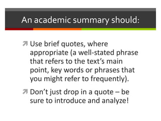 An academic summary should:

 Use brief quotes, where
  appropriate (a well-stated phrase
  that refers to the text’s main
  point, key words or phrases that
  you might refer to frequently).
 Don’t just drop in a quote – be
  sure to introduce and analyze!
 