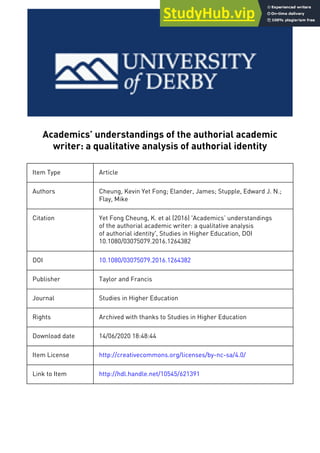Academics’ understandings of the authorial academic
writer: a qualitative analysis of authorial identity
Item Type Article
Authors Cheung, Kevin Yet Fong; Elander, James; Stupple, Edward J. N.;
Flay, Mike
Citation Yet Fong Cheung, K. et al (2016) 'Academics’ understandings
of the authorial academic writer: a qualitative analysis
of authorial identity', Studies in Higher Education, DOI
10.1080/03075079.2016.1264382
DOI 10.1080/03075079.2016.1264382
Publisher Taylor and Francis
Journal Studies in Higher Education
Rights Archived with thanks to Studies in Higher Education
Download date 14/06/2020 18:48:44
Item License http://creativecommons.org/licenses/by-nc-sa/4.0/
Link to Item http://hdl.handle.net/10545/621391
 