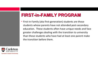 First-in-Family (aka first-generation) students are those students whose parents have not attended post-secondary education.  These students often have unique needs and face greater challenges dealing with the transition to university than those students who have had at least one parent make the transition before them. FIRST-in-FAMILY PROGRAM 