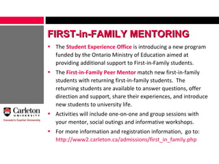 The  Student Experience Office  is introducing a new program funded by the Ontario Ministry of Education aimed at providing additional support to First-in-Family students. The  First-in-Family Peer Mentor  match new first-in-family students with returning first-in-family students.  The returning students are available to answer questions, offer direction and support, share their experiences, and introduce new students to university life. Activities will include one-on-one and group sessions with your mentor, social outings and informative workshops. For more information and registration information,  go to:  http://www2.carleton.ca/admissions/first_in_family.php FIRST-in-FAMILY MENTORING 