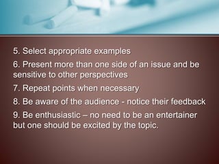5. Select appropriate examples 
6. Present more than one side of an issue and be 
sensitive to other perspectives 
7. Repeat points when necessary 
8. Be aware of the audience - notice their feedback 
9. Be enthusiastic – no need to be an entertainer 
but one should be excited by the topic. 
 