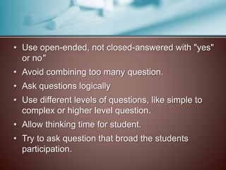 • Use open-ended, not closed-answered with "yes" 
or no" 
• Avoid combining too many question. 
• Ask questions logically 
• Use different levels of questions, like simple to 
complex or higher level question. 
• Allow thinking time for student. 
• Try to ask question that broad the students 
participation. 
 