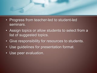 • Progress from teacher-led to student-led 
seminars. 
• Assign topics or allow students to select from a 
list of suggested topics. 
• Give responsibility for resources to students. 
• Use guidelines for presentation format. 
• Use peer evaluation. 
 