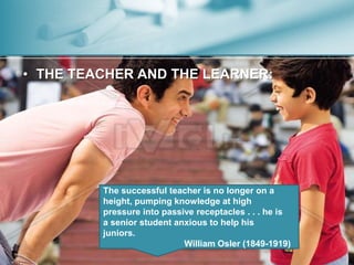 • THE TEACHER AND THE LEARNER: 
The successful teacher is no longer on a 
height, pumping knowledge at high 
pressure into passive receptacles . . . he is 
a senior student anxious to help his 
juniors. 
William Osler (1849-1919) 
 