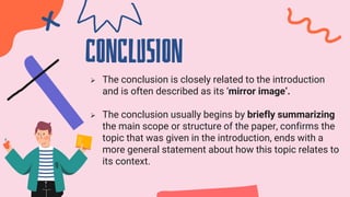 cONCLUSION
 The conclusion is closely related to the introduction
and is often described as its ‘mirror image’.
 The conclusion usually begins by briefly summarizing
the main scope or structure of the paper, confirms the
topic that was given in the introduction, ends with a
more general statement about how this topic relates to
its context.
 