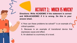 Activity 1: WHICH IS WHICH?
Directions: Write ACADEMIC if the statement is correct
and NON-ACADEMIC if it is wrong. Do this in your
answer sheet.
4.“How can these problems be solved?” is an example of a
critical question.
5. Because is an example of transitional device that
expresses cause and effect.
6. An abstract is a summary of a novel.
 