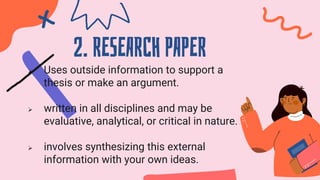 2. RESEARCH PAPER
 Uses outside information to support a
thesis or make an argument.
 written in all disciplines and may be
evaluative, analytical, or critical in nature.
 involves synthesizing this external
information with your own ideas.
 