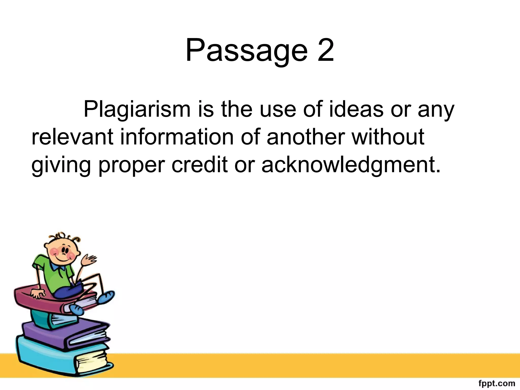 Passage 2
Plagiarism is the use of ideas or any
relevant information of another without
giving proper credit or acknowledgment.
 