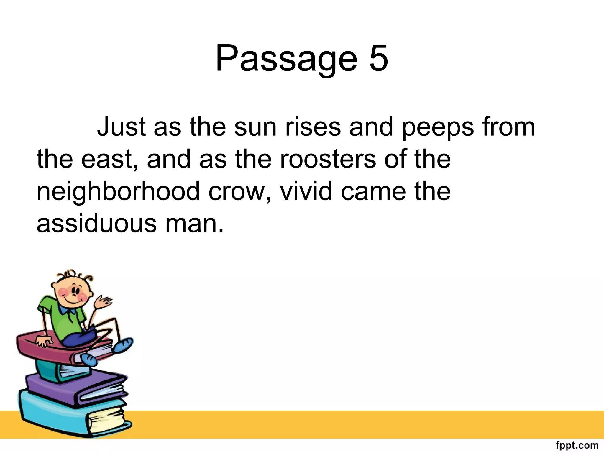 Passage 5
Just as the sun rises and peeps from
the east, and as the roosters of the
neighborhood crow, vivid came the
assiduous man.
 