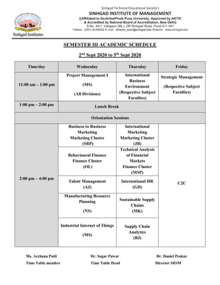 SEMESTER III ACADEMIC SCHEDULE
2nd
Sept 2020 to 5th
Sept 2020
Time/day Wednesday Thursday Friday
11:00 am – 1:00 pm
Project Management I
(MS)
(All Divisions)
International
Business
Environment
(Respective Subject
Faculties)
Strategic Management
(Respective Subject
Faculties)
1:00 pm – 2:00 pm Lunch Break
Orientation Sessions
2:00 pm – 4:00 pm
Business to Business
Marketing
Marketing Cluster
(SRP)
International
Marketing
Marketing Cluster
(JB)
C2C
Behavioural Finance
Finance Cluster
(OL)
Technical Analysis
of Financial
Markets
Finance Cluster
(MSP)
Talent Management
(AJ)
International HR
(GD)
Manufacturing Resource
Planning
(NS)
Sustainable Supply
Chains
(MK)
Industrial Internet of Things
(MS)
Supply Chain
Analytics
(BJ)
Ms. Archana Patil Dr. Sagar Pawar Dr. Daniel Penkar
Time Table member Time Table Head Director SIOM
Sinhgad Technical Educational Society’s
SINHGAD INSTITUTE OF MANAGEMENT
((Affiliated to SavitribaiPhule Pune University, Approved by AICTE
& Accredited by National Board of Accreditation, New Delhi)
S.No. 44/1, Vadgaon (Bk.), Off Sinhgad Road, Pune 411 041
Telefax : (020) 24356592 E-mail : director_siom@sinhgad.edu Website : www.sinhgad.edu
 
