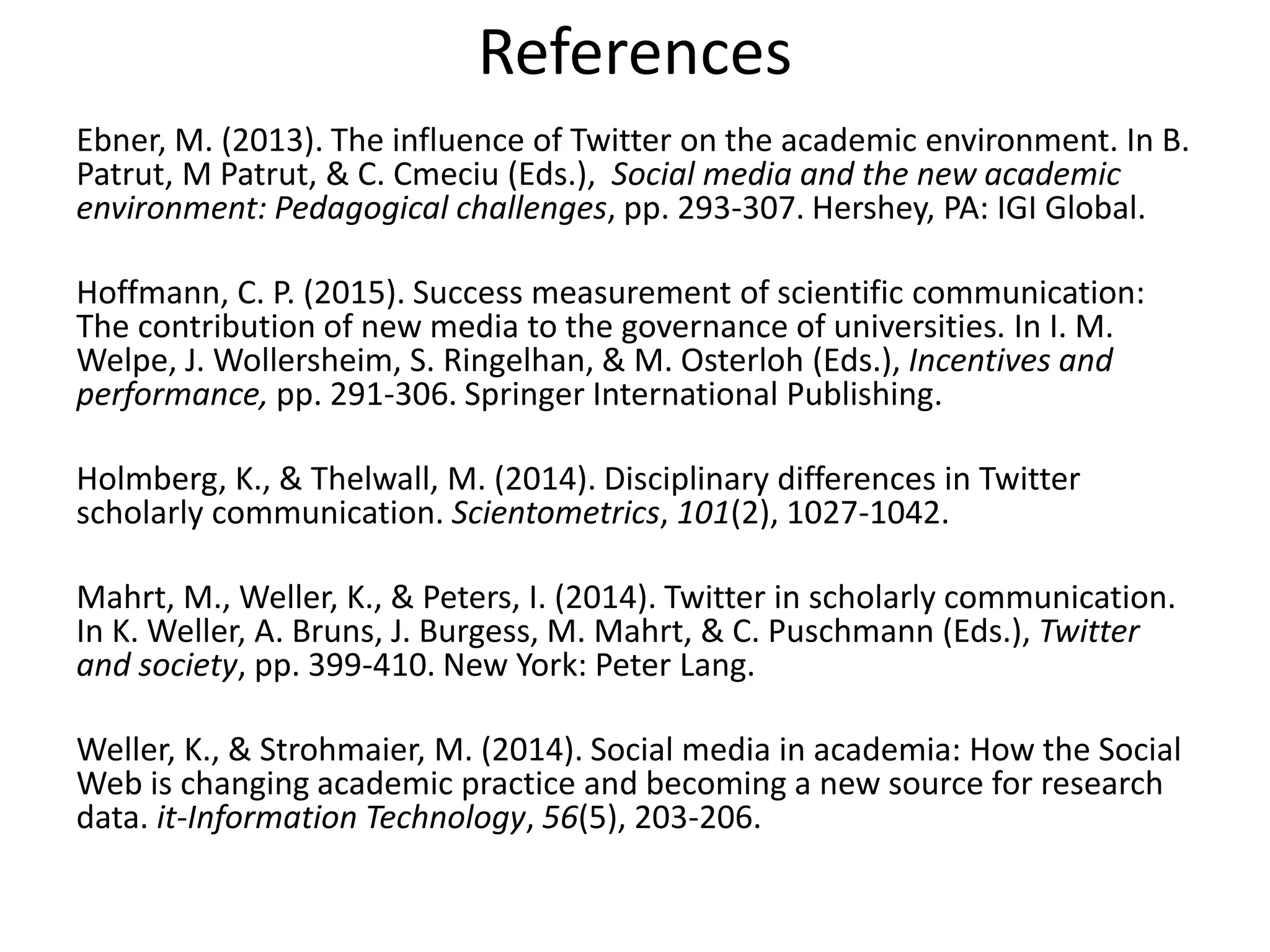 References
Ebner, M. (2013). The influence of Twitter on the academic environment. In B.
Patrut, M Patrut, & C. Cmeciu (Eds.), Social media and the new academic
environment: Pedagogical challenges, pp. 293-307. Hershey, PA: IGI Global.
Hoffmann, C. P. (2015). Success measurement of scientific communication:
The contribution of new media to the governance of universities. In I. M.
Welpe, J. Wollersheim, S. Ringelhan, & M. Osterloh (Eds.), Incentives and
performance, pp. 291-306. Springer International Publishing.
Holmberg, K., & Thelwall, M. (2014). Disciplinary differences in Twitter
scholarly communication. Scientometrics, 101(2), 1027-1042.
Mahrt, M., Weller, K., & Peters, I. (2014). Twitter in scholarly communication.
In K. Weller, A. Bruns, J. Burgess, M. Mahrt, & C. Puschmann (Eds.), Twitter
and society, pp. 399-410. New York: Peter Lang.
Weller, K., & Strohmaier, M. (2014). Social media in academia: How the Social
Web is changing academic practice and becoming a new source for research
data. it-Information Technology, 56(5), 203-206.
 