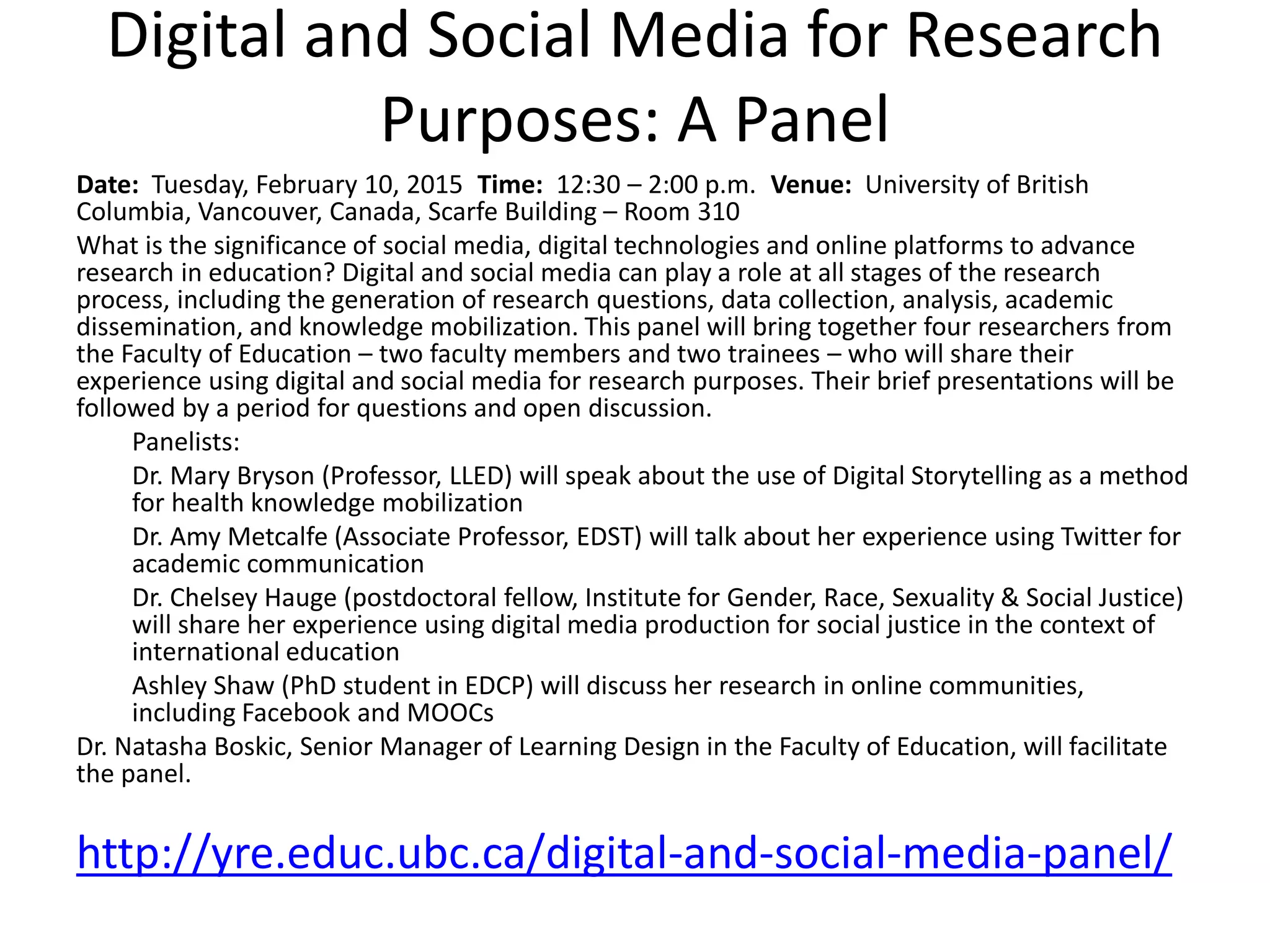 Digital and Social Media for Research
Purposes: A Panel
Date: Tuesday, February 10, 2015 Time: 12:30 – 2:00 p.m. Venue: University of British
Columbia, Vancouver, Canada, Scarfe Building – Room 310
What is the significance of social media, digital technologies and online platforms to advance
research in education? Digital and social media can play a role at all stages of the research
process, including the generation of research questions, data collection, analysis, academic
dissemination, and knowledge mobilization. This panel will bring together four researchers from
the Faculty of Education – two faculty members and two trainees – who will share their
experience using digital and social media for research purposes. Their brief presentations will be
followed by a period for questions and open discussion.
Panelists:
Dr. Mary Bryson (Professor, LLED) will speak about the use of Digital Storytelling as a method
for health knowledge mobilization
Dr. Amy Metcalfe (Associate Professor, EDST) will talk about her experience using Twitter for
academic communication
Dr. Chelsey Hauge (postdoctoral fellow, Institute for Gender, Race, Sexuality & Social Justice)
will share her experience using digital media production for social justice in the context of
international education
Ashley Shaw (PhD student in EDCP) will discuss her research in online communities,
including Facebook and MOOCs
Dr. Natasha Boskic, Senior Manager of Learning Design in the Faculty of Education, will facilitate
the panel.
http://yre.educ.ubc.ca/digital-and-social-media-panel/
 