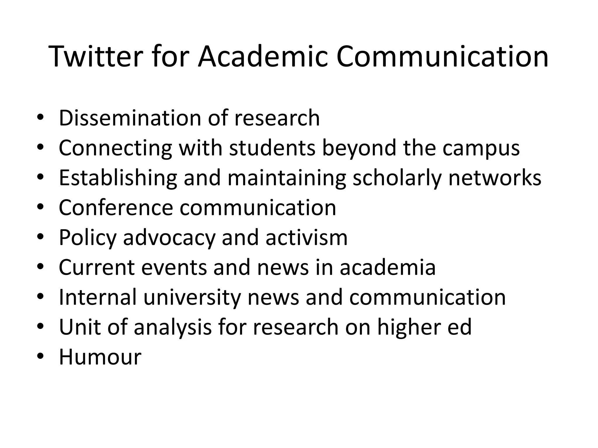 Twitter for Academic Communication
• Dissemination of research
• Connecting with students beyond the campus
• Establishing and maintaining scholarly networks
• Conference communication
• Policy advocacy and activism
• Current events and news in academia
• Internal university news and communication
• Unit of analysis for research on higher ed
• Humour
 