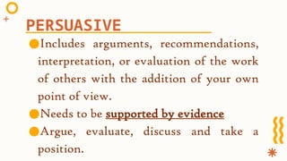 ●Includes arguments, recommendations,
interpretation, or evaluation of the work
of others with the addition of your own
point of view.
●Needs to be supported by evidence
●Argue, evaluate, discuss and take a
position.
PERSUASIVE
 