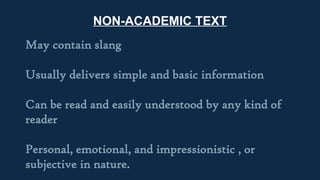 NON-ACADEMIC TEXT
May contain slang
Usually delivers simple and basic information
Can be read and easily understood by any kind of
reader
Personal, emotional, and impressionistic , or
subjective in nature.
 