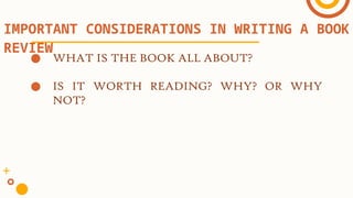 ● WHAT IS THE BOOK ALL ABOUT?
● IS IT WORTH READING? WHY? OR WHY
NOT?
IMPORTANT CONSIDERATIONS IN WRITING A BOOK
REVIEW
 