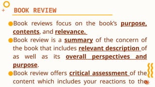 ●Book reviews focus on the book’s purpose,
contents, and relevance.
●Book review is a summary of the concern of
the book that includes relevant description of
as well as its overall perspectives and
purpose.
●Book review offers critical assessment of the
content which includes your reactions to the
BOOK REVIEW
 