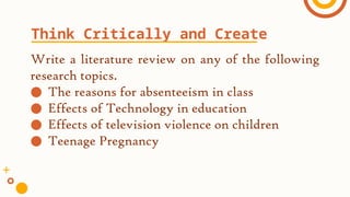 Write a literature review on any of the following
research topics.
● The reasons for absenteeism in class
● Effects of Technology in education
● Effects of television violence on children
● Teenage Pregnancy
Think Critically and Create
 